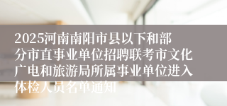 2025河南南阳市县以下和部分市直事业单位招聘联考市文化广电和旅游局所属事业单位进入体检人员名单通知