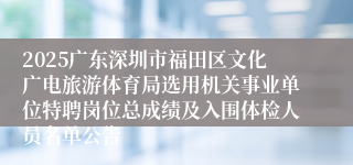 2025广东深圳市福田区文化广电旅游体育局选用机关事业单位特聘岗位总成绩及入围体检人员名单公告