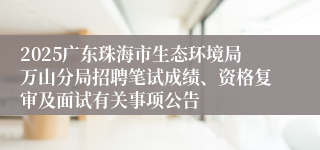 2025广东珠海市生态环境局万山分局招聘笔试成绩、资格复审及面试有关事项公告