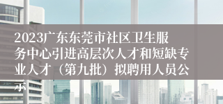 2023广东东莞市社区卫生服务中心引进高层次人才和短缺专业人才（第九批）拟聘用人员公示