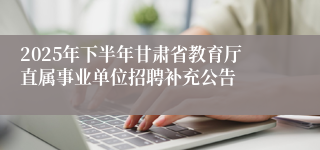 2025年下半年甘肃省教育厅直属事业单位招聘补充公告