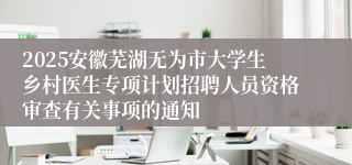 2025安徽芜湖无为市大学生乡村医生专项计划招聘人员资格审查有关事项的通知