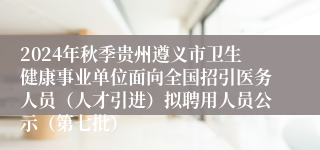 2024年秋季贵州遵义市卫生健康事业单位面向全国招引医务人员（人才引进）拟聘用人员公示（第七批）