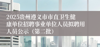 2025贵州遵义市市直卫生健康单位招聘事业单位人员拟聘用人员公示（第二批）