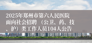 2025年郑州市第六人民医院面向社会招聘 （公卫、药、技、护）类工作人员104人公告