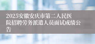 2025安徽安庆市第二人民医院招聘劳务派遣人员面试成绩公告