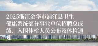 2025浙江金华市浦江县卫生健康系统部分事业单位招聘总成绩、入围体检人员公布及体检通知
