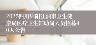 2025四川绵阳江油市卫生健康局医疗卫生辅助岗人员招募40人公告