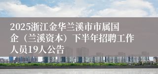 2025浙江金华兰溪市市属国企（兰溪资本）下半年招聘工作人员19人公告