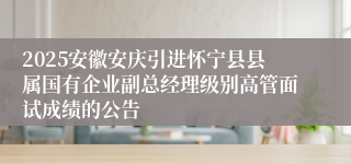 2025安徽安庆引进怀宁县县属国有企业副总经理级别高管面试成绩的公告