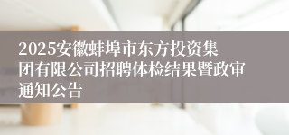2025安徽蚌埠市东方投资集团有限公司招聘体检结果暨政审通知公告