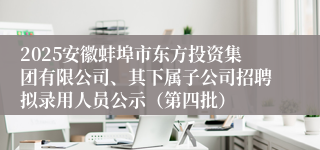 2025安徽蚌埠市东方投资集团有限公司、其下属子公司招聘拟录用人员公示（第四批）