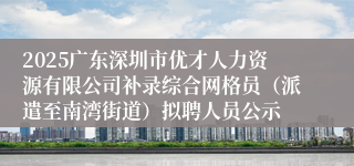 2025广东深圳市优才人力资源有限公司补录综合网格员（派遣至南湾街道）拟聘人员公示