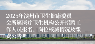 2025年滨州市卫生健康委员会所属医疗卫生机构公开招聘工作人员报名、岗位核减情况及缴费公告