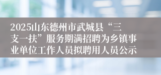 2025山东德州市武城县“三支一扶”服务期满招聘为乡镇事业单位工作人员拟聘用人员公示