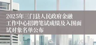 2025年三门县人民政府金融工作中心招聘笔试成绩及入围面试对象名单公布