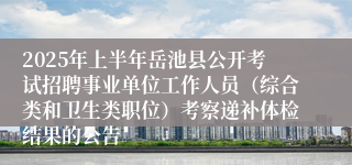 2025年上半年岳池县公开考试招聘事业单位工作人员（综合类和卫生类职位）考察递补体检结果的公告