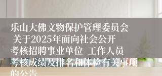 乐山大佛文物保护管理委员会  关于2025年面向社会公开考核招聘事业单位  工作人员考核成绩及排名和体检有关事项的公告