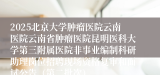 2025北京大学肿瘤医院云南医院云南省肿瘤医院昆明医科大学第三附属医院非事业编制科研助理岗位招聘现场资格复审和面试公告（第二批次）