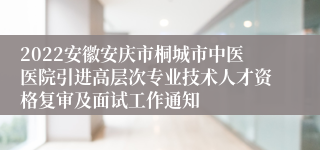 2022安徽安庆市桐城市中医医院引进高层次专业技术人才资格复审及面试工作通知