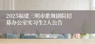 2025福建三明市歌舞剧院招募办公室实习生2人公告