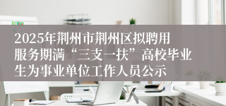 2025年荆州市荆州区拟聘用服务期满“三支一扶”高校毕业生为事业单位工作人员公示