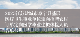 2025江苏盐城市阜宁县基层医疗卫生事业单位定向招聘农村订单定向医学毕业生拟体检人员名单公布