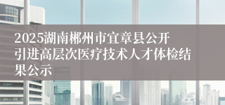 2025湖南郴州市宜章县公开引进高层次医疗技术人才体检结果公示