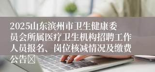 2025山东滨州市卫生健康委员会所属医疗卫生机构招聘工作人员报名、岗位核减情况及缴费公告	
