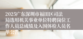 2025广东深圳市福田区司法局选用机关事业单位特聘岗位工作人员总成绩及入围体检人员名单公告