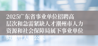 2025广东省事业单位招聘高层次和急需紧缺人才潮州市人力资源和社会保障局属下事业单位拟聘用人员公示