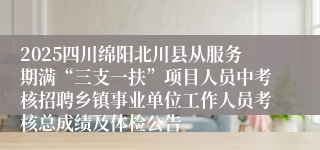 2025四川绵阳北川县从服务期满“三支一扶”项目人员中考核招聘乡镇事业单位工作人员考核总成绩及体检公告