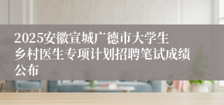 2025安徽宣城广德市大学生乡村医生专项计划招聘笔试成绩公布