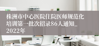 株洲市中心医院住院医师规范化培训第一批次招录86人通知_2022年