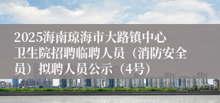 2025海南琼海市大路镇中心卫生院招聘临聘人员（消防安全员）拟聘人员公示（4号）