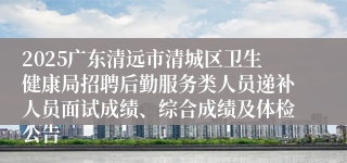 2025广东清远市清城区卫生健康局招聘后勤服务类人员递补人员面试成绩、综合成绩及体检公告