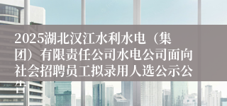 2025湖北汉江水利水电（集团）有限责任公司水电公司面向社会招聘员工拟录用人选公示公告
