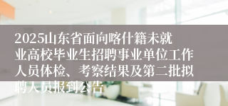 2025山东省面向喀什籍未就业高校毕业生招聘事业单位工作人员体检、考察结果及第二批拟聘人员报到公告