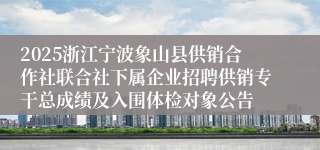 2025浙江宁波象山县供销合作社联合社下属企业招聘供销专干总成绩及入围体检对象公告