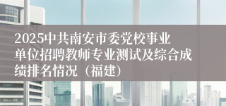 2025中共南安市委党校事业单位招聘教师专业测试及综合成绩排名情况（福建）