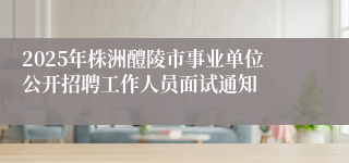 2025年株洲醴陵市事业单位公开招聘工作人员面试通知