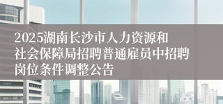 2025湖南长沙市人力资源和社会保障局招聘普通雇员中招聘岗位条件调整公告