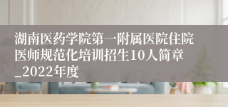 湖南医药学院第一附属医院住院医师规范化培训招生10人简章_2022年度