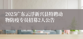 2025广东云浮新兴县特聘动物防疫专员招募2人公告