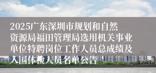 2025广东深圳市规划和自然资源局福田管理局选用机关事业单位特聘岗位工作人员总成绩及入围体检人员名单公告