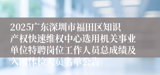 2025广东深圳市福田区知识产权快速维权中心选用机关事业单位特聘岗位工作人员总成绩及入围体检人员名单公告