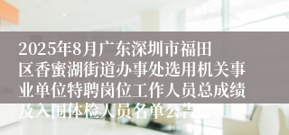 2025年8月广东深圳市福田区香蜜湖街道办事处选用机关事业单位特聘岗位工作人员总成绩及入围体检人员名单公告