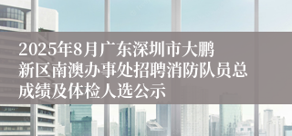 2025年8月广东深圳市大鹏新区南澳办事处招聘消防队员总成绩及体检人选公示