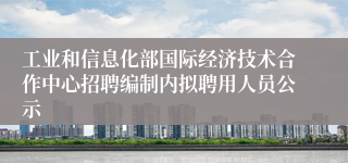 工业和信息化部国际经济技术合作中心招聘编制内拟聘用人员公示