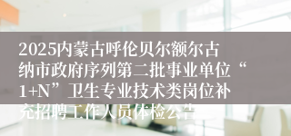 2025内蒙古呼伦贝尔额尔古纳市政府序列第二批事业单位“1+N”卫生专业技术类岗位补充招聘工作人员体检公告